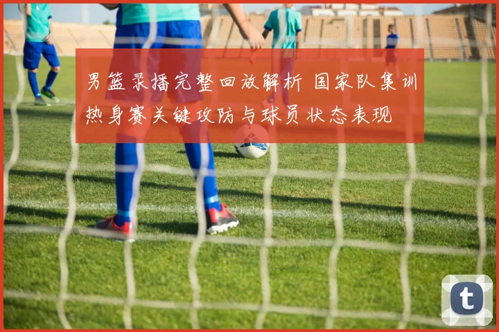 男篮录播完整回放解析 国家队集训热身赛关键攻防与球员状态表现