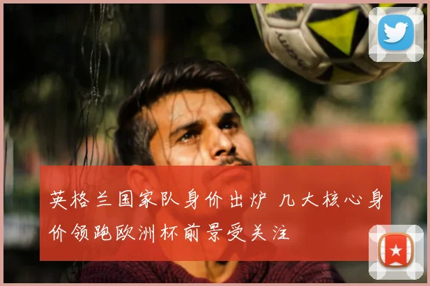 英格兰国家队身价出炉 几大核心身价领跑欧洲杯前景受关注