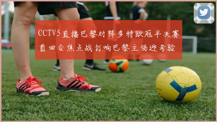 CCTV5直播巴黎对阵多特欧冠半决赛首回合焦点战打响巴黎主场迎考验