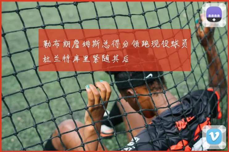 勒布朗詹姆斯总得分领跑现役球员杜兰特库里紧随其后