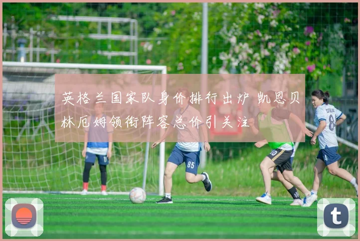 英格兰国家队身价排行出炉 凯恩贝林厄姆领衔阵容总价引关注