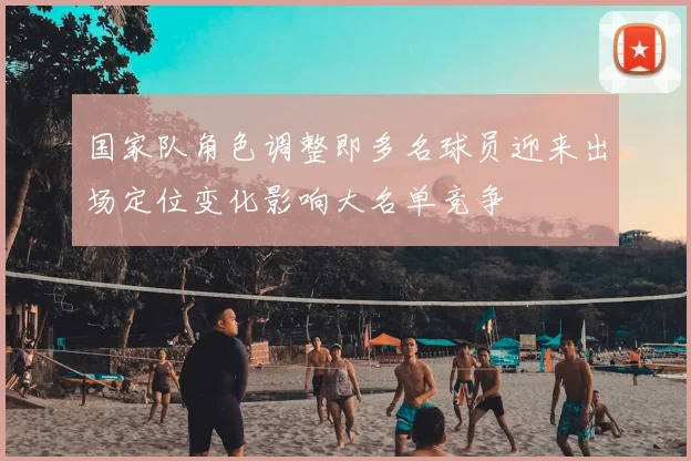 国家队角色调整即多名球员迎来出场定位变化影响大名单竞争