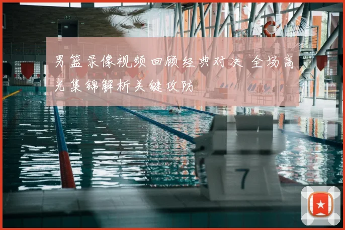 男篮录像视频回顾经典对决 全场高光集锦解析关键攻防