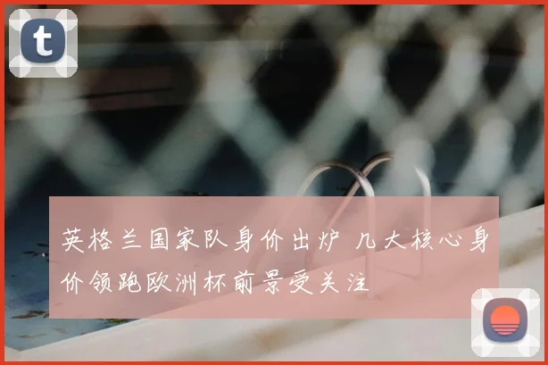 英格兰国家队身价出炉 几大核心身价领跑欧洲杯前景受关注