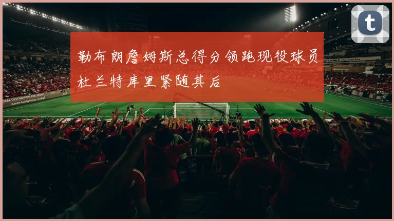 勒布朗詹姆斯总得分领跑现役球员杜兰特库里紧随其后