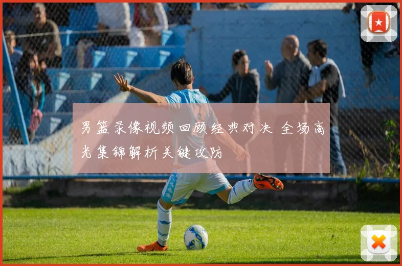 男篮录像视频回顾经典对决 全场高光集锦解析关键攻防