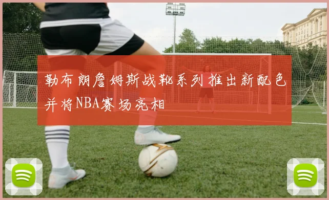 勒布朗詹姆斯战靴系列推出新配色并将NBA赛场亮相