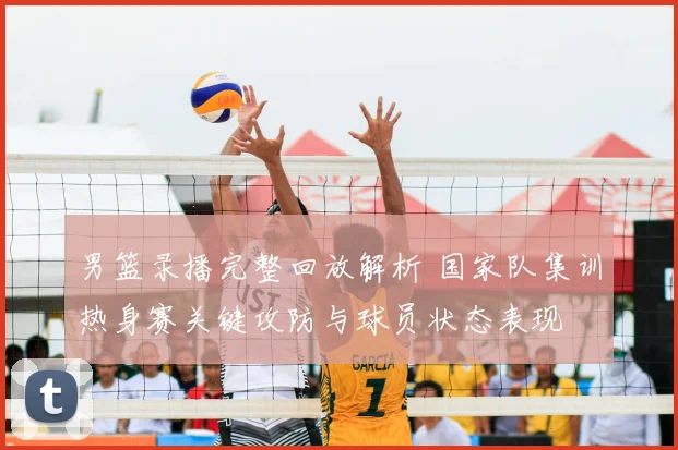 男篮录播完整回放解析 国家队集训热身赛关键攻防与球员状态表现