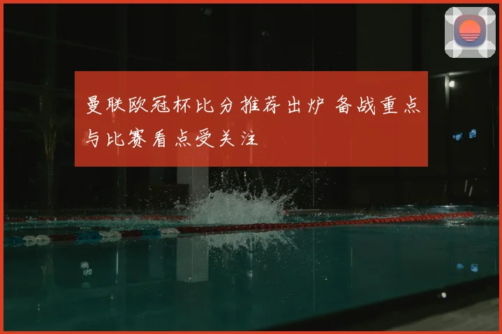 曼联欧冠杯比分推荐出炉 备战重点与比赛看点受关注