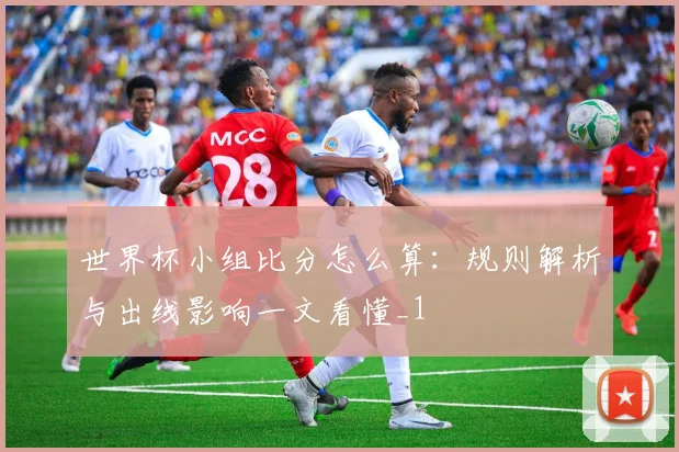 世界杯小组比分怎么算:规则解析与出线影响一文看懂_1