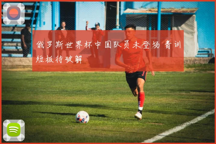俄罗斯世界杯中国队员未登场 青训短板待破解